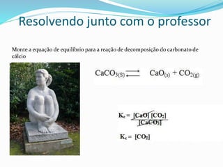 Resolvendo junto com o professor
Monte a equação de equilíbrio para a reação de decomposição do carbonato de
cálcio
 