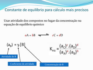 Constante de equilíbrio para cálculo mais precisos
Usar atividade dos compostos no lugar da concentração na
equação de equilíbrio químico
aA + bB cC + dD
(aB) = γ.[B]
Atividade de B
Coeficiente de atividade Concentração de B
 