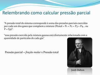 Relembrando como calcular pressão parcial
“A pressão total do sistema corresponde à soma das pressões parciais exercidas
por cada um dos gases que compõem a mistura (Ptotal = P1 + P2 + P3 + P4… ou
P = Σp)”.
“essa pressão exercida pela mistura gasosa está diretamente relacionada com a
quantidade de partículas de cada gás”
Pressão parcial = fração molar x Pressão total
Jonh Dalton
 