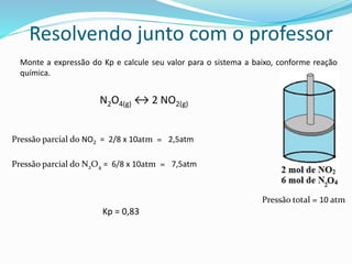 Monte a expressão do Kp e calcule seu valor para o sistema a baixo, conforme reação
química.
Resolvendo junto com o professor
N2O4(g) ↔ 2 NO2(g)
Pressão parcial do NO2 = 2/8 x 10atm = 2,5atm
Pressão total = 10 atm
Pressão parcial do N2O4 = 6/8 x 10atm = 7,5atm
Kp = 0,83
 