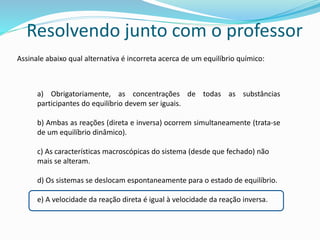 Assinale abaixo qual alternativa é incorreta acerca de um equilíbrio químico:
a) Obrigatoriamente, as concentrações de todas as substâncias
participantes do equilíbrio devem ser iguais.
b) Ambas as reações (direta e inversa) ocorrem simultaneamente (trata-se
de um equilíbrio dinâmico).
c) As características macroscópicas do sistema (desde que fechado) não
mais se alteram.
d) Os sistemas se deslocam espontaneamente para o estado de equilíbrio.
e) A velocidade da reação direta é igual à velocidade da reação inversa.
Resolvendo junto com o professor
 