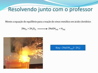 Resolvendo junto com o professor
Monte a equação de equilíbrio para a reação do zinco metálico em ácido clorídrico
2Na(s) + 2H2O(l) 2NaOH(aq) + H2(g)
Keq = [NaOH(aq)]2. [H2]
 