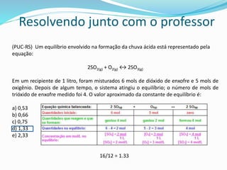 Resolvendo junto com o professor
(PUC-RS) Um equilíbrio envolvido na formação da chuva ácida está representado pela
equação:
2SO2(g) + O2(g) ↔ 2SO3(g)
Em um recipiente de 1 litro, foram misturados 6 mols de dióxido de enxofre e 5 mols de
oxigênio. Depois de algum tempo, o sistema atingiu o equilíbrio; o número de mols de
trióxido de enxofre medido foi 4. O valor aproximado da constante de equilíbrio é:
a) 0,53
b) 0,66
c) 0,75
d) 1,33
e) 2,33
16/12 = 1.33
 