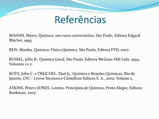 Referências
MAHAN, Myers. Química: um curso universitário, São Paulo, Editora Edgard
Blücher, 1995.
REIS, Martha. Química: Físico-Química, São Paulo, Editora FTD, 2007.
RUSSEL, John B., Química Geral, São Paulo, Editora McGraw-Hill Ltda, 1994,
Volumes 1 e 2.
KOTZ, John C. e TREICHEL, Paul Jr., Química e Reações Químicas, Rio de
Janeiro, LTC – Livros Técnicos e Científicos Editora S. A., 2002, Volume 2.
ATKINS, Peter e JONES, Loretta. Princípios de Química, Porto Alegre, Editora
Bookman, 2007.
 