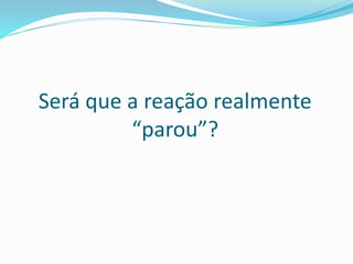 Será que a reação realmente
“parou”?
 