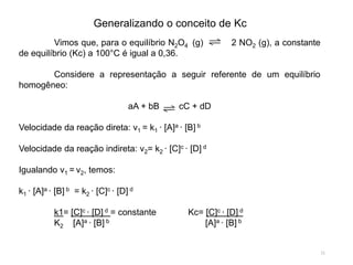 Generalizando o conceito de Kc
Vimos que, para o equilíbrio N2O4 (g) 2 NO2 (g), a constante
de equilíbrio (Kc) a 100°C é igual a 0,36.
Considere a representação a seguir referente de um equilíbrio
homogêneo:
aA + bB cC + dD
Velocidade da reação direta: v1 = k1 ∙ [A]a ∙ [B] b
Velocidade da reação indireta: v2= k2 ∙ [C]c ∙ [D] d
Igualando v1 = v2, temos:
k1 ∙ [A]a ∙ [B] b = k2 ∙ [C]c ∙ [D] d
k1= [C]c ∙ [D] d = constante Kc= [C]c ∙ [D] d
K2 [A]a ∙ [B] b [A]a ∙ [B] b
11
 