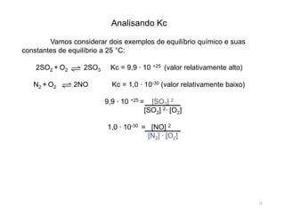 Analisando Kc
Vamos considerar dois exemplos de equilíbrio químico e suas
constantes de equilíbrio a 25 °C:
2SO2 + O2 2SO3 Kc = 9,9 ∙ 10 +25 (valor relativamente alto)
N2 + O2 2NO Kc = 1,0 ∙ 10-30 (valor relativamente baixo)
9,9 ∙ 10 +25 = [SO3] 2
[SO2] 2∙ [O2]
1,0 ∙ 10-30 = [NO] 2
[N2] ∙ [O2]
12
 