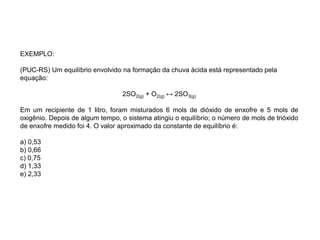 EXEMPLO:
(PUC-RS) Um equilíbrio envolvido na formação da chuva ácida está representado pela
equação:
2SO2(g) + O2(g) ↔ 2SO3(g)
Em um recipiente de 1 litro, foram misturados 6 mols de dióxido de enxofre e 5 mols de
oxigênio. Depois de algum tempo, o sistema atingiu o equilíbrio; o número de mols de trióxido
de enxofre medido foi 4. O valor aproximado da constante de equilíbrio é:
a) 0,53
b) 0,66
c) 0,75
d) 1,33
e) 2,33
 