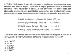 15
1) (ENEM 2015) Vários ácidos são utilizados em indústrias que descartam seus
efluentes nos corpos d’água, como rios e lagos, podendo afetar o equilíbrio
ambiental. Para neutralizar a acidez, o sal carbonato de cálcio pode ser
adicionado ao efluente, em quantidades apropriadas, pois produz bicarbonato,
que neutraliza a água. As equações envolvidas no processo são apresentadas:
Com base nos valores das constantes de equilíbrio das reações II, III e IV a
25 oC, qual é o valor numérico da constante de equilíbrio da reação I?
a) 4,5x10-26
b) 5x105
c) 0,8x10-9
d) 0,2x105
e) 2,2x1026
 