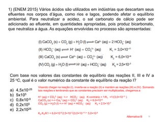 16
1) (ENEM 2015) Vários ácidos são utilizados em indústrias que descartam seus
efluentes nos corpos d’água, como rios e lagos, podendo afetar o equilíbrio
ambiental. Para neutralizar a acidez, o sal carbonato de cálcio pode ser
adicionado ao efluente, em quantidades apropriadas, pois produz bicarbonato,
que neutraliza a água. As equações envolvidas no processo são apresentadas:
Com base nos valores das constantes de equilíbrio das reações II, III e IV a
25 oC, qual é o valor numérico da constante de equilíbrio da reação I?
a) 4,5x10-26
b) 5x105
c) 0,8x10-9
d) 0,2x105
e) 2,2x1026
Visando chegar na reação (I), inverte-se a reação (II) e mantém as reações (III) e (IV). Somando
tais reações e lembrando que as constantes precisam ser multiplicadas, chegamos a:
H+ (aq) + CO3
2- (aq) <-> HCO3
– (aq) K contrário = 1/K1 =1/(3,0×10-11 )
CaCO3 (s) <-> Ca2
+ (aq) + CO3
2- (aq) K2 = 6,0×10-9
CO2 (g) + H2O (l) <-> H+ (aq) + HCO3
– (aq) K3 = 2,5×10-7
K2.K3/K1 = 6,0×10-9.2,5×10-7/(3,0×10-11) = 5,0×10-5
Alternativa B
 
