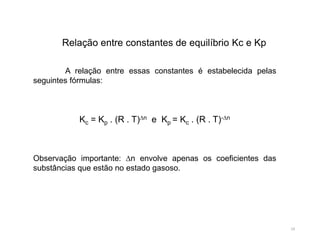 19
A relação entre essas constantes é estabelecida pelas
seguintes fórmulas:
Kc = Kp . (R . T)∆n e Kp = Kc . (R . T)-∆n
Observação importante: ∆n envolve apenas os coeficientes das
substâncias que estão no estado gasoso.
Relação entre constantes de equilíbrio Kc e Kp
 