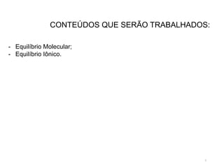 2
CONTEÚDOS QUE SERÃO TRABALHADOS:
- Equilíbrio Molecular;
- Equilíbrio Iônico.
 