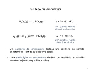 23
3- Efeito da temperatura
• Um aumento de temperatura desloca um equilíbrio no sentido
endotérmico (sentido que absorve calor).
• Uma diminuição de temperatura desloca um equilíbrio no sentido
exotérmico (sentido que libera calor).
N2O4 (g) 2 NO2 (g) ∆H ° = +57,2 KJ
N2 (g) + 3 H2 (g) 2 NH3 (g) ∆H ° = - 91,8 KJ
∆H ° positivo: reação
direta é endotérmica
∆H ° negativo: reação
direta é exotérmica
 