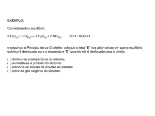 EXEMPLO:
Considerando o equilíbrio:
2 H2S(g) + 3 O2(g) ↔ 2 H2O(g) + 2 SO2(g) ∆H = -1036 kJ
e seguindo o Princípio de Le Chatelier, coloque a letra “E” nas alternativas em que o equilíbrio
químico é deslocado para a esquerda e “D” quando ele é deslocado para a direita:
( ) diminui-se a temperatura do sistema.
( ) aumenta-se a pressão do sistema.
( ) adiciona-se dióxido de enxofre ao sistema.
( ) retira-se gás oxigênio do sistema.
 