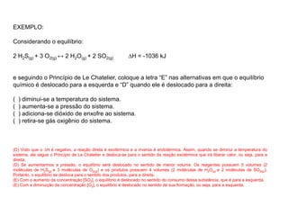 EXEMPLO:
Considerando o equilíbrio:
2 H2S(g) + 3 O2(g) ↔ 2 H2O(g) + 2 SO2(g) ∆H = -1036 kJ
e seguindo o Princípio de Le Chatelier, coloque a letra “E” nas alternativas em que o equilíbrio
químico é deslocado para a esquerda e “D” quando ele é deslocado para a direita:
( ) diminui-se a temperatura do sistema.
( ) aumenta-se a pressão do sistema.
( ) adiciona-se dióxido de enxofre ao sistema.
( ) retira-se gás oxigênio do sistema.
(D) Visto que o ∆H é negativo, a reação direta é exotérmica e a inversa é endotérmica. Assim, quando se diminui a temperatura do
sistema, ele segue o Princípio de Le Chatelier e desloca-se para o sentido da reação exotérmica que irá liberar calor, ou seja, para a
direita.
(D) Se aumentarmos a pressão, o equilíbrio será deslocado no sentido de menor volume. Os reagentes possuem 5 volumes (2
moléculas de H2S(g) e 3 moléculas de O2(g)) e os produtos possuem 4 volumes (2 moléculas de H2O(g) e 2 moléculas de SO2(g)).
Portanto, o equilíbrio se desloca para o sentido dos produtos, para a direita.
(E) Com o aumento da concentração [SO2], o equilíbrio é deslocado no sentido do consumo dessa substância, que é para a esquerda.
(E) Com a diminuição da concentração [O2], o equilíbrio é deslocado no sentido de sua formação, ou seja, para a esquerda.
 