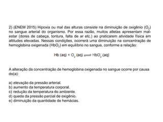 2) (ENEM 2015) Hipoxia ou mal das alturas consiste na diminuição de oxigênio (O2)
no sangue arterial do organismo. Por essa razão, muitos atletas apresentam mal-
estar (dores de cabeça, tontura, falta de ar etc.) ao praticarem atividade física em
altitudes elevadas. Nessas condições, ocorrerá uma diminuição na concentração de
hemoglobina oxigenada (HbO2) em equilíbrio no sangue, conforme a relação:
A alteração da concentração de hemoglobina oxigenada no sangue ocorre por causa
do(a):
a) elevação da pressão arterial.
b) aumento da temperatura corporal.
c) redução da temperatura do ambiente.
d) queda da pressão parcial de oxigênio.
e) diminuição da quantidade de hemácias.
 