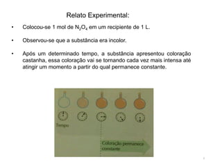 • Colocou-se 1 mol de N2O4 em um recipiente de 1 L.
• Observou-se que a substância era incolor.
• Após um determinado tempo, a substância apresentou coloração
castanha, essa coloração vai se tornando cada vez mais intensa até
atingir um momento a partir do qual permanece constante.
Relato Experimental:
3
 