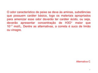 33
O odor característico de peixe se deve às aminas, substâncias
que possuem caráter básico, logo os materiais apropriados
para amenizar esse odor deverão ter caráter ácido, ou seja,
deverão apresentar concentração de H3O+ maior que
10−7 mol/L. Dentre as alternativas, a correta é suco de limão
ou vinagre.
Alternativa C
 