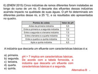 38
6) (ENEM 2015) Cinco indústrias de ramos diferentes foram instaladas ao
longo do curso de um rio. O descarte dos efluentes dessas indústrias
acarreta impacto na qualidade de suas águas. O pH foi determinado em
diferentes pontos desse rio, a 25 °C, e os resultados são apresentados
no quadro.
A indústria que descarta um efluente com características básicas é a:
a) primeira.
b) segunda.
c) terceira.
d) quarta.
e) quinta.
pH > 7 implica em características básicas.
De acordo com a tabela fornecida, a
indústria que descarta um efluente com
características básicas é a segunda.
Alternativa B
 