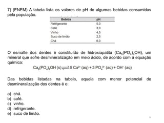 39
7) (ENEM) A tabela lista os valores de pH de algumas bebidas consumidas
pela população.
O esmalte dos dentes é constituído de hidroxiapatita (Ca5(PO4)3OH), um
mineral que sofre desmineralização em meio ácido, de acordo com a equação
química:
Das bebidas listadas na tabela, aquela com menor potencial de
desmineralização dos dentes é o:
a) chá.
b) café.
c) vinho.
d) refrigerante.
e) suco de limão.
 
