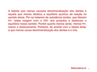 40
A bebida que menos causará desmineralização dos dentes é
aquela que menos desloca o equilíbrio químico da reação no
sentido direto. Por se tratarem de substância ácidas, que liberam
H+, todas reagem com o OH- dos produtos e deslocam o
equilíbrio nesse sentido. Porém quanto menos ácido, menos H+,
menor o deslocamento. Portanto, de acordo com a tabela dada,
a que menos causa desmineralização dos dentes é o chá.
Alternativa A
 