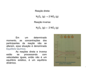Reação direta:
N2O4 (g) → 2 NO2 (g)
Reação inversa:
N2O4 (g) ← 2 NO2 (g)
Em um determinado
momento, as concentrações dos
participantes da reação não se
alteram, essa situação é denominada
Equilíbrio Químico.
As reações direta e inversa
estão se processando com
velocidades iguais, então não é um
equilíbrio estático, é um equilíbrio
dinâmico.
5
 