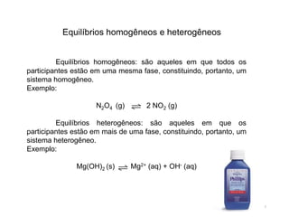 Equilíbrios homogêneos e heterogêneos
Equilíbrios homogêneos: são aqueles em que todos os
participantes estão em uma mesma fase, constituindo, portanto, um
sistema homogêneo.
Exemplo:
N2O4 (g) 2 NO2 (g)
Equilíbrios heterogêneos: são aqueles em que os
participantes estão em mais de uma fase, constituindo, portanto, um
sistema heterogêneo.
Exemplo:
Mg(OH)2 (s) Mg2+ (aq) + OH- (aq)
7
 
