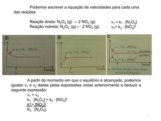Podemos escrever a equação de velocidades para cada uma
das reações:
Reação direta: N2O4 (g) → 2 NO2 (g)
Reação indireta: N2O4 (g) ← 2 NO2 (g)
A partir do momento em que o equilíbrio é alcançado, podemos
igualar v1 e v2 dadas pelas expressões vistas anteriormente e deduzir a
seguinte expressão:
v1 = v2
k1 ∙ [N2O4] = k2 ∙ [NO2]2
k1= [NO2]2
K2 [N2O4]
8
v1 = k1 ∙ [N2O4]
v2= k2 ∙ [NO2]2
 