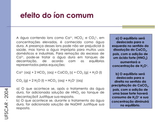 efeito do íon comum
A água contendo íons como Ca2+
, HCO3
-
e CO3
2-
, em
concentrações elevadas, é conhecida como água
dura. A presença desses íons pode não ser prejudicial à
saúde, mas torna a água imprópria para muitos usos
domésticos e industriais. Para remoção do excesso de
Ca2+
, pode-se tratar a água dura em tanques de
decantação, de acordo com os equilíbrios
representados pelas equações:
Ca2+
(aq) + 2 HCO3
-
(aq) = CaCO3 (s) + CO2 (g) + H2O (l)
CO2 (g) + 2 H2O (l) = HCO3
-
(aq) + H3O+
(aq)
a) O que acontece se, após o tratamento da água
dura, for adicionada solução de HNO3 ao tanque de
decantação? Justifique sua resposta.
b) O que acontece se, durante o tratamento da água
dura, for adicionada solução de NaOH? Justifique sua
resposta.
UFSCAR
-
2004
a) O equilíbrio será
deslocado para a
esquerda no sentido da
dissolução do CaCO3,
pois, com a adição de
um ácido forte (HNO3)
aumentará a
concentração de H3O+
.
b) O equilíbrio será
deslocado para a
direita no sentido da
precipitação do CaCO3,
pois, com a adição de
uma base forte haverá
consumo de H3O+
e sua
concentração diminuirá
no equilíbrio.
 