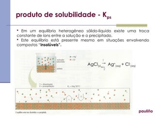 produto de solubilidade - Kps
pauliño
 Em um equilíbrio heterogêneo sólido-líquido existe uma troca
constante de íons entre a solução e o precipitado.
 Este equilíbrio está presente mesmo em situações envolvendo
compostos “insolúveis”.
AgCl(s) Ag+
(aq) + Cl-
(aq)


1
2
 