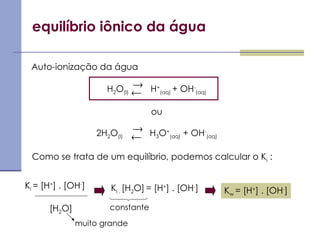 equilíbrio iônico da água
Auto-ionização da água
H2O(l) H+
(aq) + OH-
(aq)
ou
2H2O(l) H3O+
(aq) + OH-
(aq)
Como se trata de um equilíbrio, podemos calcular o Ki :
Ki = [H+
] . [OH-
]
[H2O]
Ki . [H2O] = [H+
] . [OH-
] Kw = [H+
] . [OH-
]
constante




muito grande
 