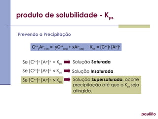 produto de solubilidade - Kps
pauliño
Prevendo a Precipitação
Cx+
yAy-
x (s) = yCx+
(aq) + xAy-
(aq) Kps = [Cx+
]y
[Ay-
]x
Se [Cx+
]y
[Ay-
]x
= Kps
Se [Cx+
]y
[Ay-
]x
 Kps
Se [Cx+
]y
[Ay-
]x
 Kps
Solução Saturada
Solução Insaturada
Solução Supersaturada, ocorre
precipitação até que o Kps seja
atingido.
 