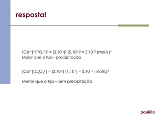 resposta!
[Ca2+
]3
[PO4
3-
]2
= [2.10-3
]2
[5.10-6
]3
= 5.10-22
(mol/L)5
Maior que o Kps - precipitação
[Ca2+
][C2O4
2-
] = [2.10-3
] [1.10-7
] = 2.10-10
(mol/L)2
Menor que o Kps – sem precipitação
pauliño
 