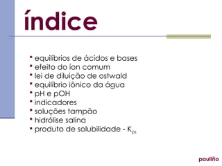  equilíbrios de ácidos e bases
 efeito do íon comum
 lei de diluição de ostwald
 equilíbrio iônico da água
 pH e pOH
 indicadores
 soluções tampão
 hidrólise salina
 produto de solubilidade - Kps
índice
pauliño
 