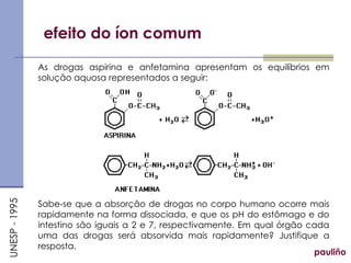 efeito do íon comum
As drogas aspirina e anfetamina apresentam os equilíbrios em
solução aquosa representados a seguir:
Sabe-se que a absorção de drogas no corpo humano ocorre mais
rapidamente na forma dissociada, e que os pH do estômago e do
intestino são iguais a 2 e 7, respectivamente. Em qual órgão cada
uma das drogas será absorvida mais rapidamente? Justifique a
resposta.
pauliño
UNESP
-
1995
 