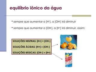 equilíbrio iônico da água
 sempre que aumentar a [H+
], a [OH-
] irá diminuir
 sempre que aumentar a [OH-
], a [H+
] irá diminuir, assim:
SOLUÇÕES NEUTRAS: [H+] = [OH-]
SOLUÇÕES ÁCIDAS: [H+]  [OH-]
SOLUÇÕES BÁSICAS: [OH-]  [H+]
 