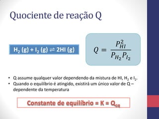Quociente de reação Q
H2 (g) + I2 (g) ⇌ 2HI (g) 𝑄 =
𝑃 𝐻𝐼
2
𝑃 𝐻2
𝑃𝐼2
• Q assume qualquer valor dependendo da mistura de HI, H2 e I2.
• Quando o equilíbrio é atingido, existirá um único valor de Q –
dependente da temperatura
 
