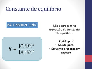 Constante de equilíbrio
aA + bB ⇌ cC + dD
𝐾 =
𝐶 𝑐 𝐷 𝑑
𝐴 𝑎 𝐵 𝑏
Não aparecem na
expressão da constante
de equilíbrio:
• Líquido puro
• Sólido puro
• Solvente presente em
excesso
 