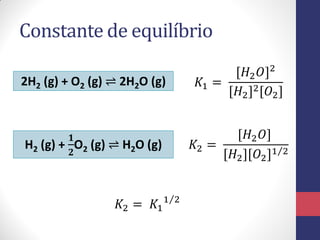 Constante de equilíbrio
2H2 (g) + O2 (g) ⇌ 2H2O (g)
H2 (g) +
𝟏
𝟐
O2 (g) ⇌ H2O (g)
𝐾1 =
[𝐻2 𝑂]2
[𝐻2]2[𝑂2]
𝐾2 =
[𝐻2 𝑂]
[𝐻2][𝑂2]1 2
𝐾2 = 𝐾1
1 2
 