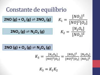Constante de equilíbrio
2NO (g) + O2 (g) ⇌ 2NO2 (g)
2NO2 (g) ⇌ N2O4 (g)
𝐾1 =
[𝑁𝑂2]2
[𝑁𝑂]2[𝑂2]
𝐾2 =
[𝑁2 𝑂4]
[𝑁𝑂2]2
𝐾3 = 𝐾1 𝐾2
2NO (g) + O2 (g) ⇌ N2O4 (g)
𝐾3 =
[𝑁2 𝑂4]
[𝑁𝑂]2[𝑂2]
=
[𝑁𝑂2]2
[𝑁𝑂]2[𝑂2]
[𝑁2 𝑂4]
[𝑁𝑂2]2
 