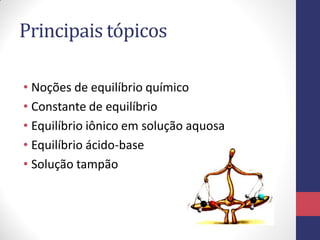 Principais tópicos
• Noções de equilíbrio químico
• Constante de equilíbrio
• Equilíbrio iônico em solução aquosa
• Equilíbrio ácido-base
• Solução tampão
 