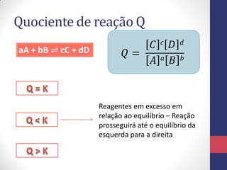 Quociente de reação Q
aA + bB ⇌ cC + dD 𝑄 =
𝐶 𝑐 𝐷 𝑑
𝐴 𝑎 𝐵 𝑏
Reagentes em excesso em
relação ao equilíbrio – Reação
prosseguirá até o equilíbrio da
esquerda para a direita
 