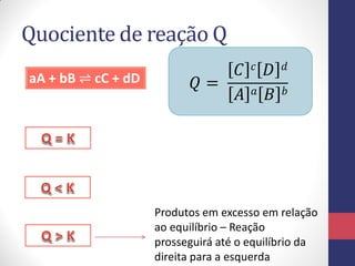 Quociente de reação Q
aA + bB ⇌ cC + dD 𝑄 =
𝐶 𝑐 𝐷 𝑑
𝐴 𝑎 𝐵 𝑏
Produtos em excesso em relação
ao equilíbrio – Reação
prosseguirá até o equilíbrio da
direita para a esquerda
 