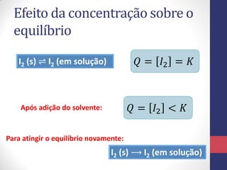 Efeito da concentração sobre o
equilíbrio
I2 (s) ⇌ I2 (em solução) 𝑄 = 𝐼2 = 𝐾
Após adição do solvente: 𝑄 = 𝐼2 < 𝐾
I2 (s) ⟶ I2 (em solução)
Para atingir o equilíbrio novamente:
 