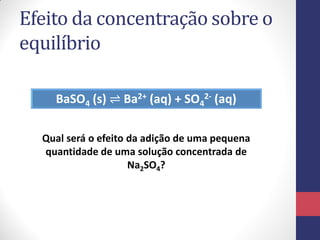 Efeito da concentração sobre o
equilíbrio
BaSO4 (s) ⇌ Ba2+ (aq) + SO4
2- (aq)
Qual será o efeito da adição de uma pequena
quantidade de uma solução concentrada de
Na2SO4?
 