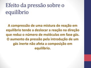 Efeito da pressão sobre o
equilíbrio
A compressão de uma mistura de reação em
equilíbrio tende a deslocar a reação na direção
que reduz o número de moléculas em fase gás.
O aumento da pressão pela introdução de um
gás inerte não afeta a composição em
equilíbrio.
 
