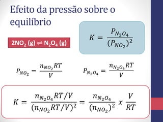 Efeito da pressão sobre o
equilíbrio
2NO2 (g) ⇌ N2O4 (g)
𝐾 =
𝑃 𝑁2 𝑂4
(𝑃 𝑁𝑂2
)2
𝑃 𝑁𝑂2
=
𝑛 𝑁𝑂2
𝑅𝑇
𝑉
𝑃 𝑁2 𝑂4
=
𝑛 𝑁2 𝑂4
𝑅𝑇
𝑉
𝐾 =
𝑛 𝑁2 𝑂4
𝑅𝑇 𝑉
(𝑛 𝑁𝑂2
𝑅𝑇 𝑉)2
=
𝑛 𝑁2 𝑂4
(𝑛 𝑁𝑂2
)2
𝑥
𝑉
𝑅𝑇
 