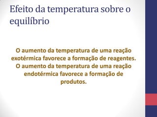 Efeito da temperatura sobre o
equilíbrio
O aumento da temperatura de uma reação
exotérmica favorece a formação de reagentes.
O aumento da temperatura de uma reação
endotérmica favorece a formação de
produtos.
 