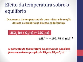 Efeito da temperatura sobre o
equilíbrio
O aumento da temperatura de uma mistura de reação
desloca o equilíbrio na direção endotérmica.
2SO2 (g) + O2 (g) ⇌ 2SO3 (g)
𝚫𝐇 𝐫
𝟎
= −𝟏𝟗𝟕, 𝟕𝟖 𝐤𝐉 𝐦𝐨𝐥−𝟏
O aumento da temperatura da mistura no equilíbrio
favorece a decomposição de SO3 em SO2 e O2!!!
 