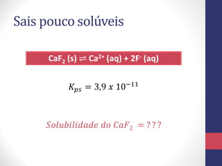 Sais pouco solúveis
CaF2 (s) ⇌ Ca2+ (aq) + 2F- (aq)
𝐾𝑝𝑠 = 3,9 𝑥 10−11
𝑆𝑜𝑙𝑢𝑏𝑖𝑙𝑖𝑑𝑎𝑑𝑒 𝑑𝑜 𝐶𝑎𝐹2 = ? ? ?
 